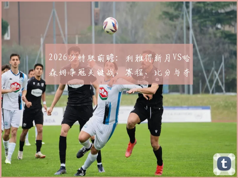 2026沙特联前瞻:利雅得新月VS哈森姆争冠关键战,赛程、比分与夺冠形势深度解析