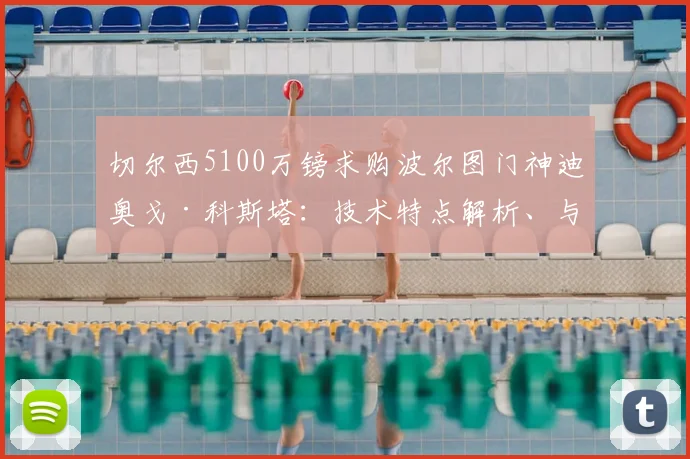 切尔西5100万镑求购波尔图门神迪奥戈·科斯塔：技术特点解析、与凯帕桑切斯对比及2026赛季转会前景