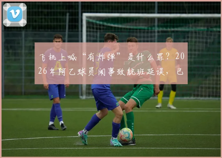 飞机上喊“有炸弹”是什么罪？2026年阿乙球员闹事致航班延误，已被警方拘留