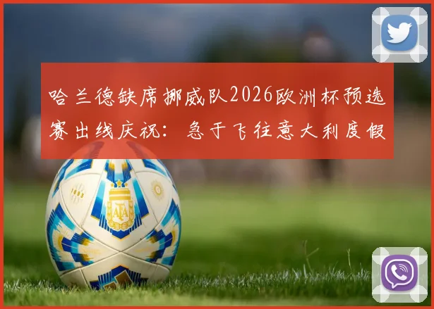 哈兰德缺席挪威队2026欧洲杯预选赛出线庆祝:急于飞往意大利度假引挪媒热议