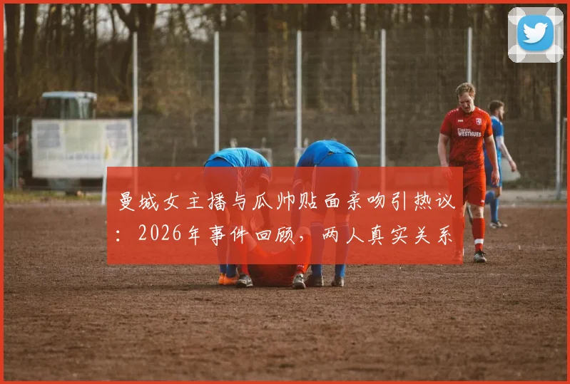 曼城女主播与瓜帅贴面亲吻引热议:2026年事件回顾,两人真实关系解读