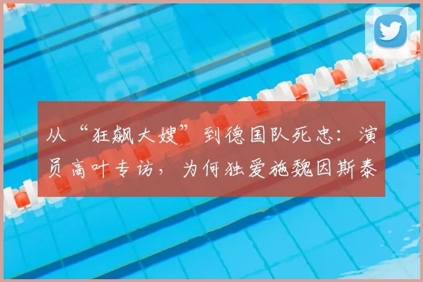 从“狂飙大嫂”到德国队死忠:演员高叶专访,为何独爱施魏因斯泰格的战斗精神?