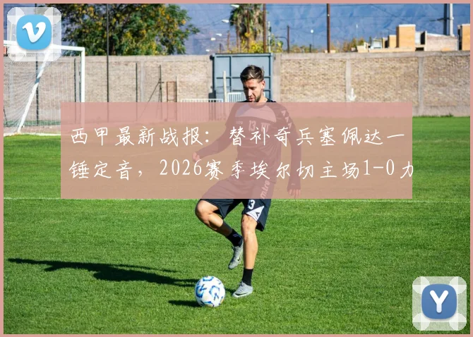 西甲最新战报:替补奇兵塞佩达一锤定音,2026赛季埃尔切主场1-0力克瓦伦西亚全记录与战术复盘