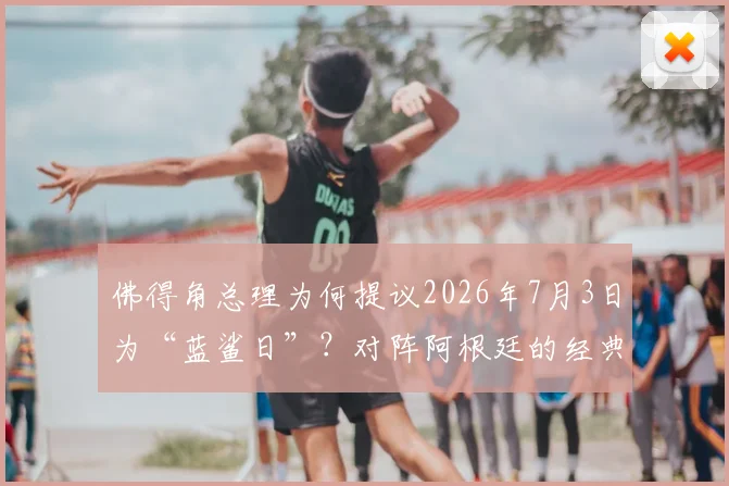 佛得角总理为何提议2026年7月3日为“蓝鲨日”？对阵阿根廷的经典之战回顾与蓝鲨绰号由来全解析