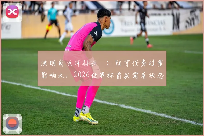 洪明甫点评孙兴慜：防守任务过重影响大，2026世界杯首发需看状态和战术调整