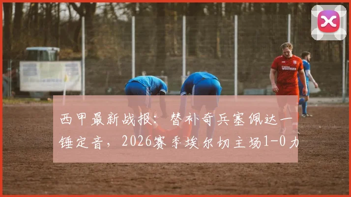西甲最新战报：替补奇兵塞佩达一锤定音，2026赛季埃尔切主场1-0力克瓦伦西亚全记录与战术复盘