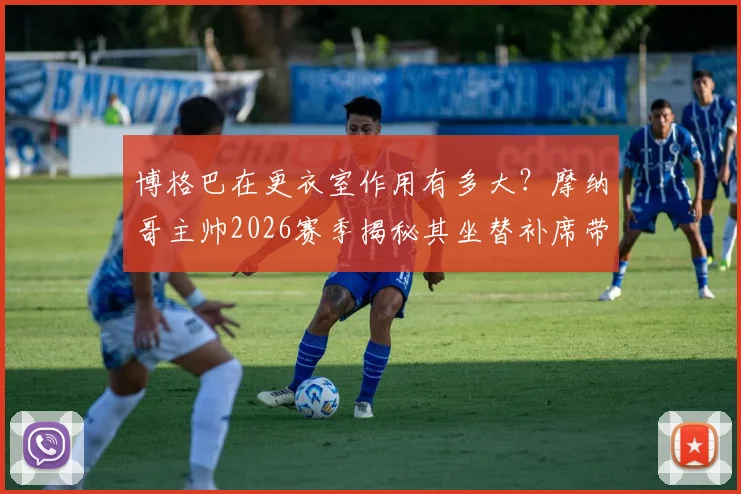 博格巴在更衣室作用有多大?摩纳哥主帅2026赛季揭秘其坐替补席带来的独特价值