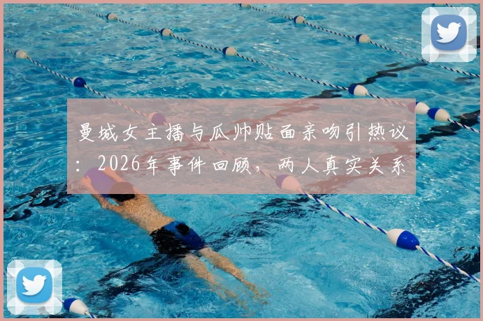 曼城女主播与瓜帅贴面亲吻引热议:2026年事件回顾,两人真实关系解读