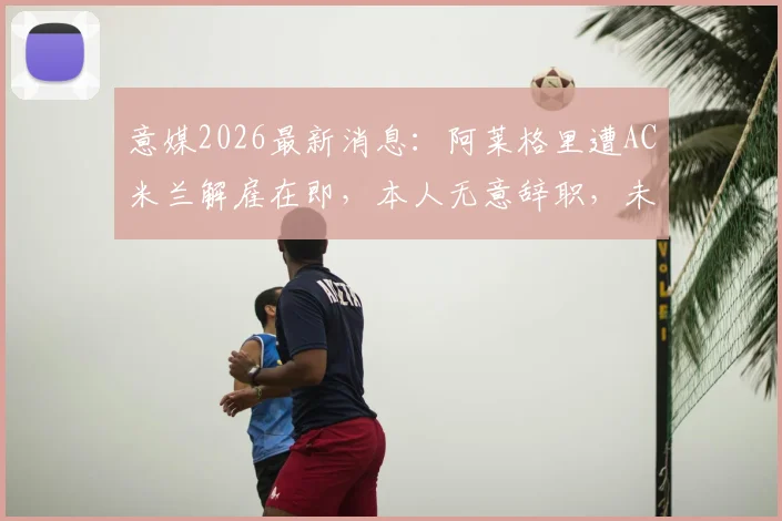 意媒2026最新消息：阿莱格里遭AC米兰解雇在即，本人无意辞职，未来去向何方引关注