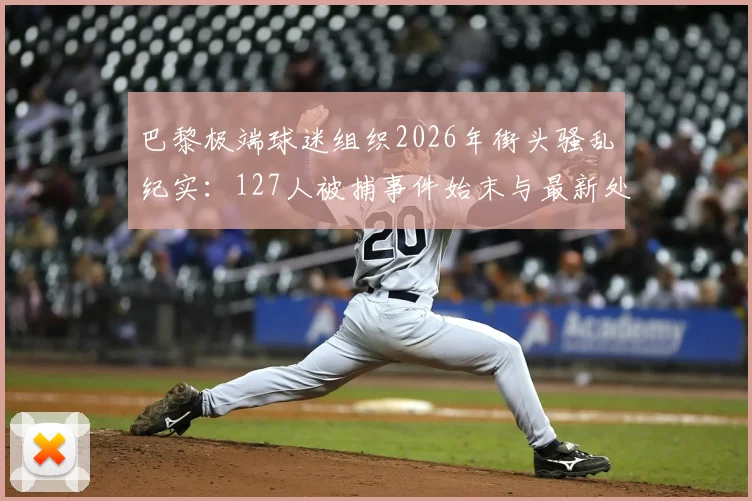 巴黎极端球迷组织2026年街头骚乱纪实：127人被捕事件始末与最新处理进展解析