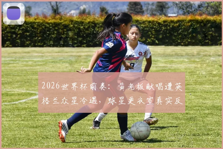 2026世界杯前奏:黄老板献唱遭英格兰众星冷遇,球星更衣室真实反应曝光