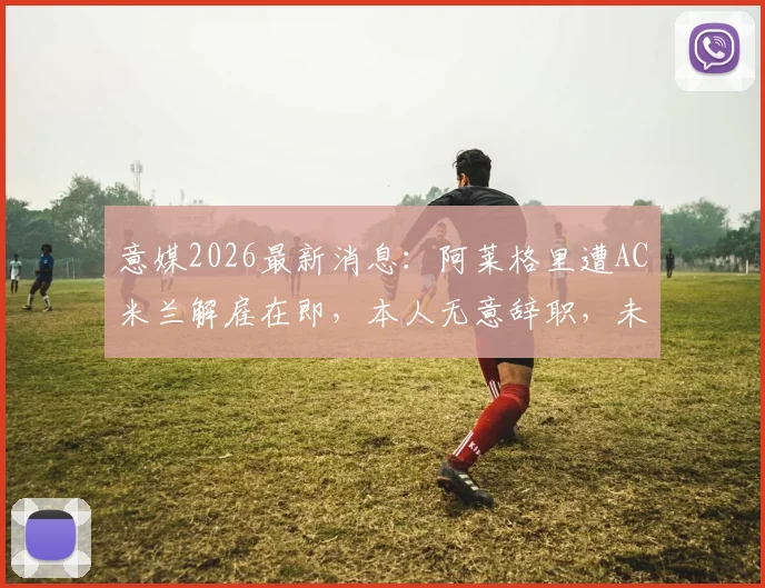 意媒2026最新消息：阿莱格里遭AC米兰解雇在即，本人无意辞职，未来去向何方引关注