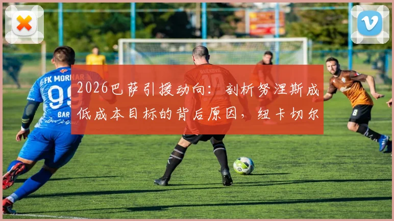 2026巴萨引援动向:剖析努涅斯成低成本目标的背后原因,纽卡切尔西竞争局势全解析