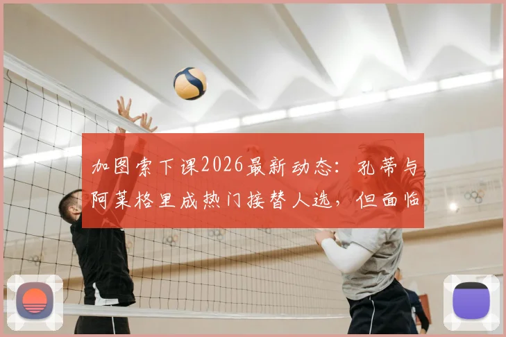 加图索下课2026最新动态:孔蒂与阿莱格里成热门接替人选,但面临合同障碍深度分析