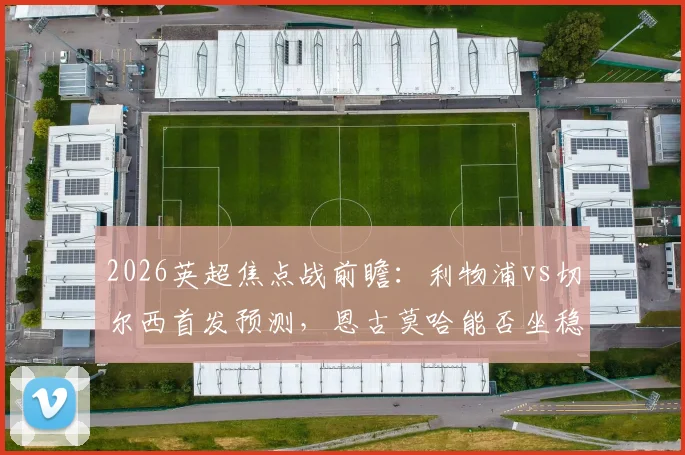 2026英超焦点战前瞻：利物浦vs切尔西首发预测，恩古莫哈能否坐稳主力？佩德罗、帕尔默关键作用解析