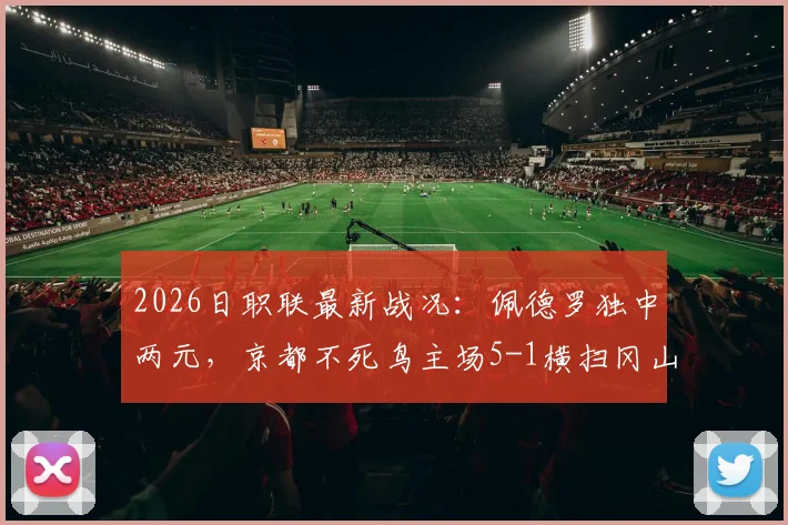2026日职联最新战况：佩德罗独中两元，京都不死鸟主场5-1横扫冈山绿雉，升班马展现黑马姿态