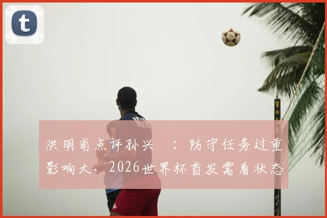 洪明甫点评孙兴慜:防守任务过重影响大,2026世界杯首发需看状态和战术调整