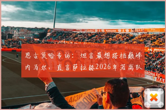 恩古莫哈专访:坦言最想搭档巅峰内马尔,直言萨拉赫2026年若离队将是巨大损失