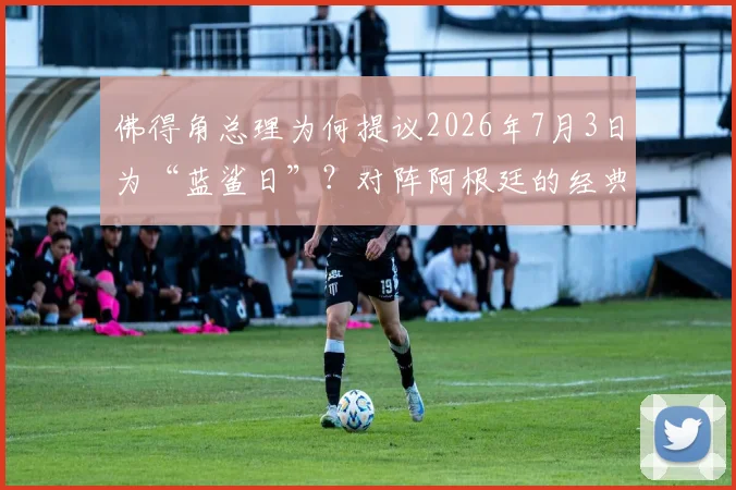 佛得角总理为何提议2026年7月3日为“蓝鲨日”?对阵阿根廷的经典之战回顾与蓝鲨绰号由来全解析