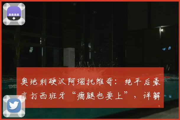 奥地利硬汉阿瑙托维奇：绝平后豪言打西班牙“瘸腿也要上”，详解其2026年国家队高光与斗志