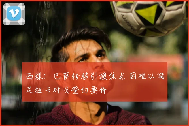 西媒:巴萨转移引援焦点 因难以满足纽卡对戈登的要价