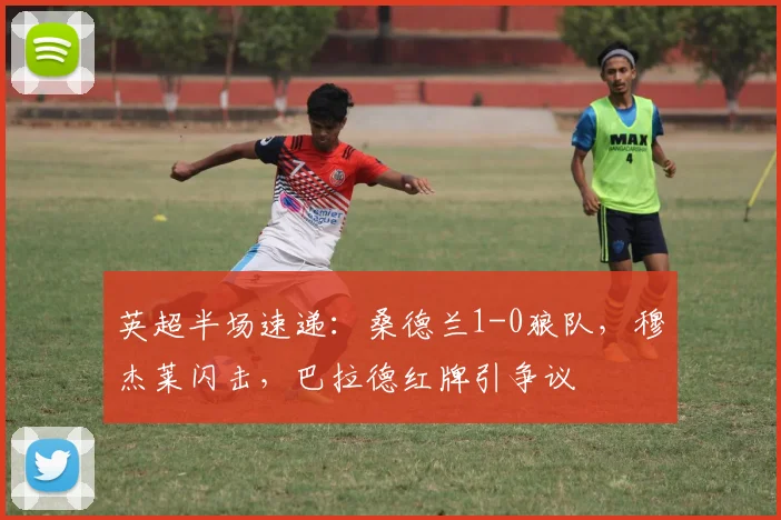 英超半场速递：桑德兰1-0狼队，穆杰莱闪击，巴拉德红牌引争议