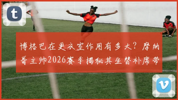 博格巴在更衣室作用有多大？摩纳哥主帅2026赛季揭秘其坐替补席带来的独特价值