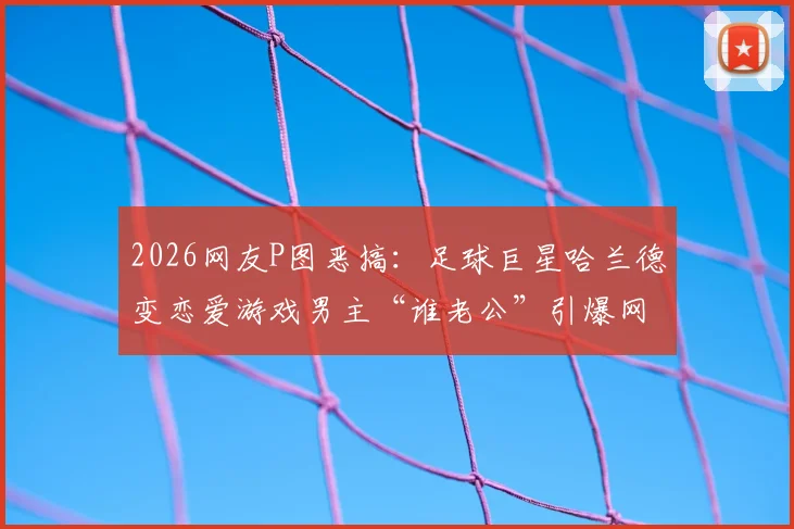 2026网友P图恶搞：足球巨星哈兰德变恋爱游戏男主“谁老公”引爆网络，搞笑图片与热梗深度分析