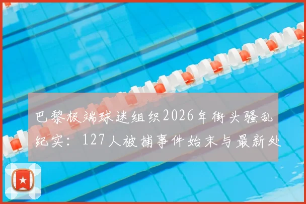 巴黎极端球迷组织2026年街头骚乱纪实：127人被捕事件始末与最新处理进展解析