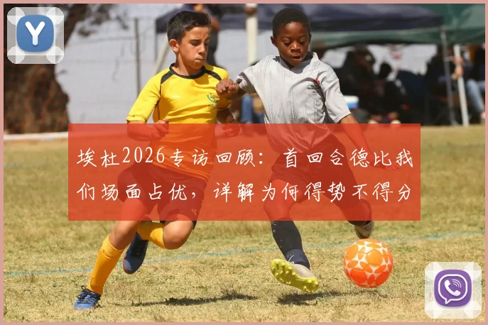 埃杜2026专访回顾:首回合德比我们场面占优,详解为何得势不得分与临门一脚症结