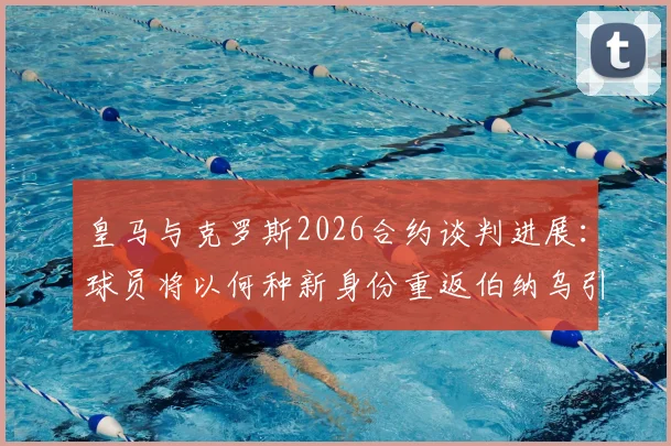 皇马与克罗斯2026合约谈判进展：球员将以何种新身份重返伯纳乌引猜测，回归细节全解析