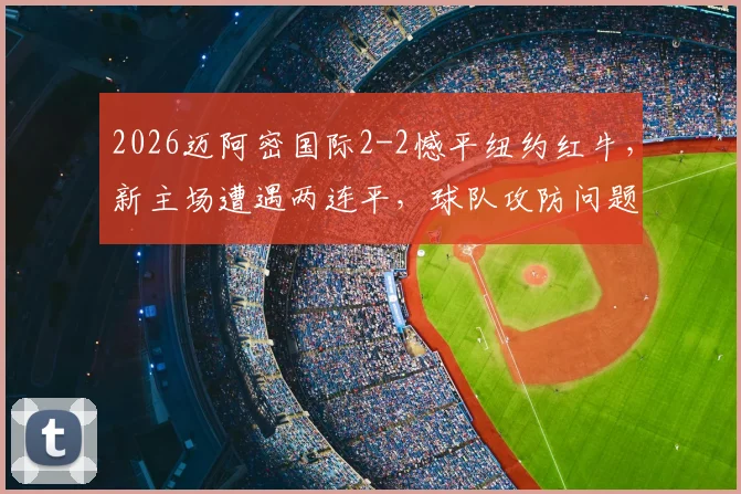 2026迈阿密国际2-2憾平纽约红牛,新主场遭遇两连平,球队攻防问题深度剖析