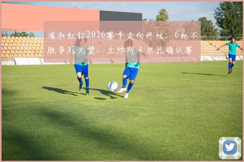 浦和红钻2026赛季走向终结：6轮不胜争冠无望，主帅斯卡尔扎确认赛季末离任