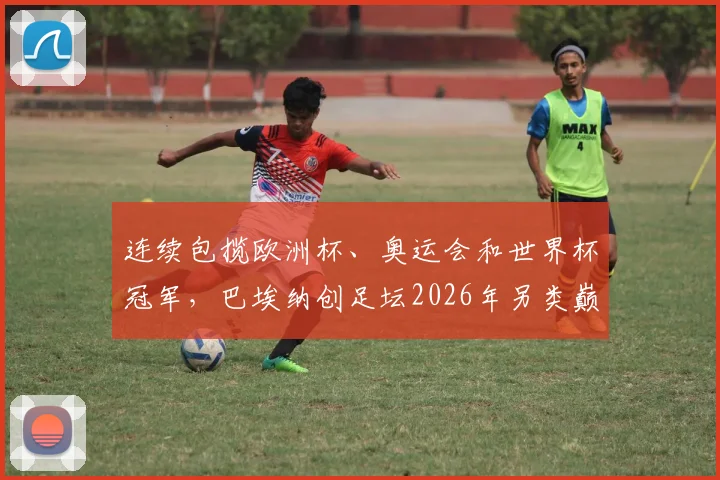 连续包揽欧洲杯、奥运会和世界杯冠军,巴埃纳创足坛2026年另类巅峰纪录全解析