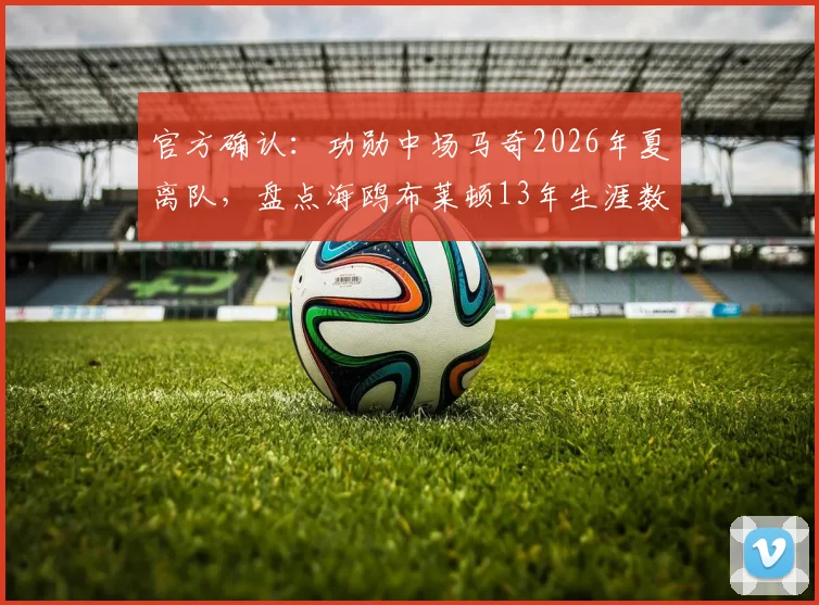 官方确认:功勋中场马奇2026年夏离队,盘点海鸥布莱顿13年生涯数据与经典瞬间