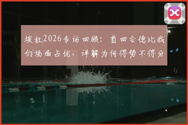 埃杜2026专访回顾：首回合德比我们场面占优，详解为何得势不得分与临门一脚症结