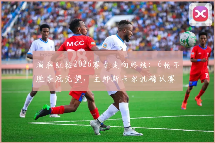浦和红钻2026赛季走向终结:6轮不胜争冠无望,主帅斯卡尔扎确认赛季末离任