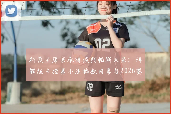 科莫主席亲承将谈判帕斯未来：详解纽卡招募小法执教内幕与2026赛季布局