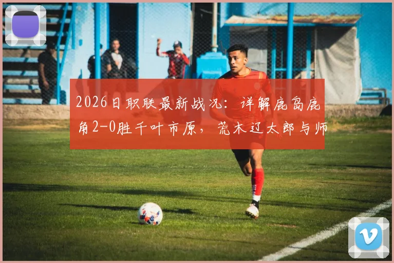 2026日职联最新战况：详解鹿岛鹿角2-0胜千叶市原，荒木辽太郎与师冈柊生破门关键性分析