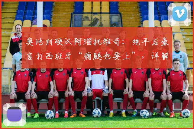 奥地利硬汉阿瑙托维奇:绝平后豪言打西班牙“瘸腿也要上”,详解其2026年国家队高光与斗志
