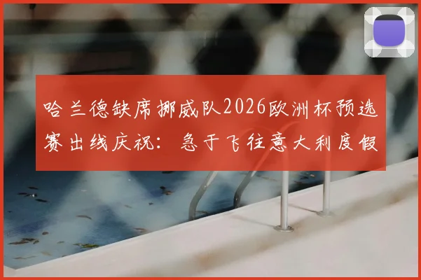 哈兰德缺席挪威队2026欧洲杯预选赛出线庆祝:急于飞往意大利度假引挪媒热议