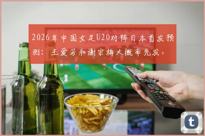 2026年中国女足U20对阵日本首发预测：王爱芳和谢宗梅大概率先发，附最新球员数据分析