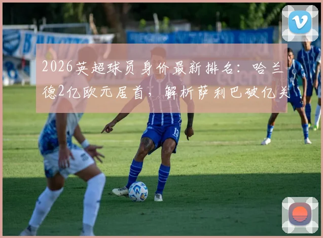 2026英超球员身价最新排名:哈兰德2亿欧元居首,解析萨利巴破亿关键因素