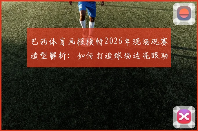 巴西体育画报模特2026年现场观赛造型解析:如何打造球场边亮眼助威穿搭指南