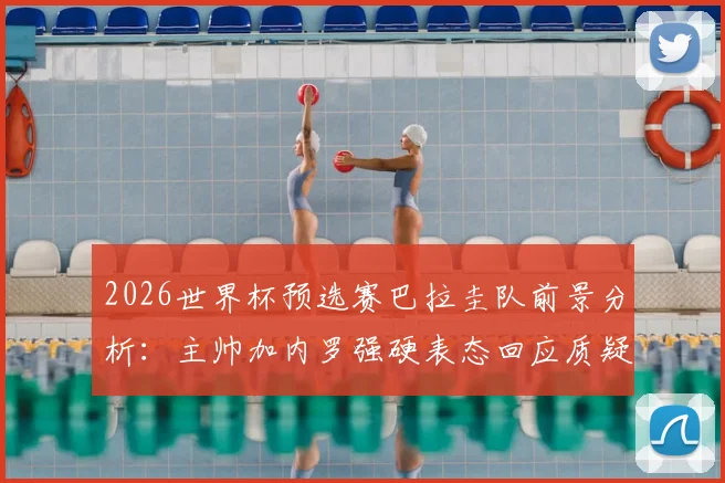 2026世界杯预选赛巴拉圭队前景分析:主帅加内罗强硬表态回应质疑,深度解读球队现状与出线机会