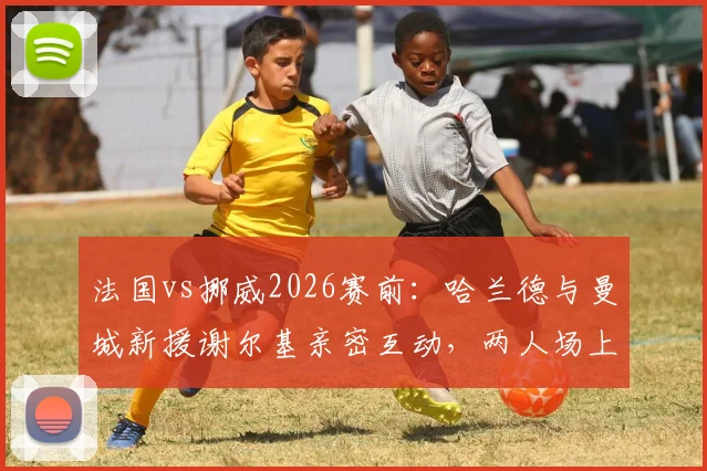 法国vs挪威2026赛前：哈兰德与曼城新援谢尔基亲密互动，两人场上对手场下队友