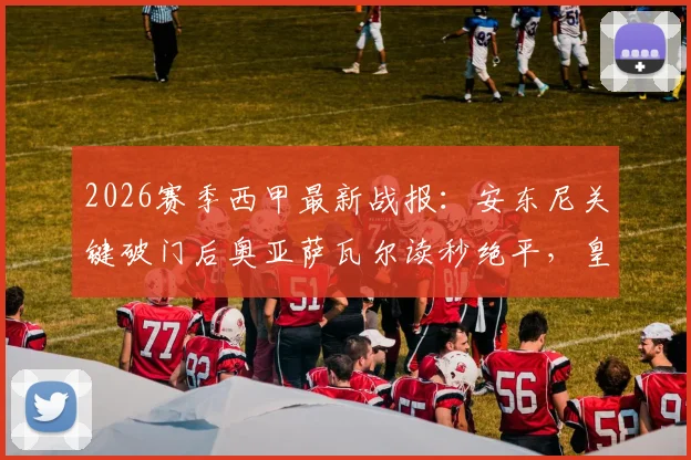 2026赛季西甲最新战报:安东尼关键破门后奥亚萨瓦尔读秒绝平,皇家社会2-2贝蒂斯全场回放与分析