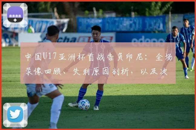 中国U17亚洲杯首战告负印尼:全场录像回顾、失利原因剖析,以及次轮对阵日本队生死战阵容预测与出线形势深度解读
